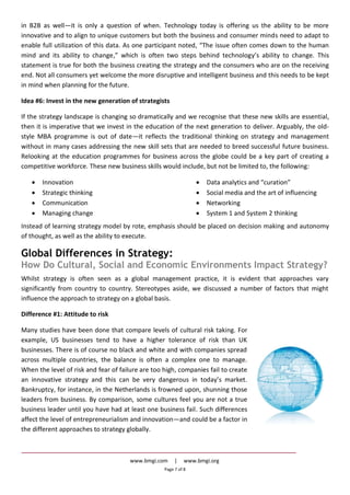 www.bmgi.com | www.bmgi.org
Page 7 of 8
in B2B as well—it is only a question of when. Technology today is offering us the ability to be more
innovative and to align to unique customers but both the business and consumer minds need to adapt to
enable full utilization of this data. As one participant noted, “The issue often comes down to the human
mind and its ability to change,” which is often two steps behind technology’s ability to change. This
statement is true for both the business creating the strategy and the consumers who are on the receiving
end. Not all consumers yet welcome the more disruptive and intelligent business and this needs to be kept
in mind when planning for the future.
Idea #6: Invest in the new generation of strategists
If the strategy landscape is changing so dramatically and we recognise that these new skills are essential,
then it is imperative that we invest in the education of the next generation to deliver. Arguably, the old-
style MBA programme is out of date—it reflects the traditional thinking on strategy and management
without in many cases addressing the new skill sets that are needed to breed successful future business.
Relooking at the education programmes for business across the globe could be a key part of creating a
competitive workforce. These new business skills would include, but not be limited to, the following:
Innovation
Strategic thinking
Communication
Managing change
Data analytics and “curation”
Social media and the art of influencing
Networking
System 1 and System 2 thinking
Instead of learning strategy model by rote, emphasis should be placed on decision making and autonomy
of thought, as well as the ability to execute.
Global Differences in Strategy:
How Do Cultural, Social and Economic Environments Impact Strategy?
Whilst strategy is often seen as a global management practice, it is evident that approaches vary
significantly from country to country. Stereotypes aside, we discussed a number of factors that might
influence the approach to strategy on a global basis.
Difference #1: Attitude to risk
Many studies have been done that compare levels of cultural risk taking. For
example, US businesses tend to have a higher tolerance of risk than UK
businesses. There is of course no black and white and with companies spread
across multiple countries, the balance is often a complex one to manage.
When the level of risk and fear of failure are too high, companies fail to create
an innovative strategy and this can be very dangerous in today’s market.
Bankruptcy, for instance, in the Netherlands is frowned upon, shunning those
leaders from business. By comparison, some cultures feel you are not a true
business leader until you have had at least one business fail. Such differences
affect the level of entrepreneurialism and innovation—and could be a factor in
the different approaches to strategy globally.
 