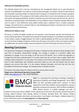 www.bmgi.com | www.bmgi.org
Page 8 of 8
Difference #2: Stakeholder priorities
This attitude toward risk is not just internalized by the management board, but in part directed by
investors and stakeholders. For instance, on the US stock exchanges, an investor is shown to look mainly at
top line growth. Earnings and P&L are important but a company’s re-investment of its earnings as growth is
of primary importance. This compares to UK markets, where there is much more emphasis on cash, break-
even points and expected dividends. Growth is important, but due to the lower tolerance of risk, return on
investment is expected quicker and stakeholders are less willing to invest in long-term growth without the
cash to match it. Such differences across global markets play a significant role in a public company’s
strategy—the level of risk it is willing to take on, how challenging innovation is and how much it can invest
to grow the future of the business.
Difference #3: Global vs. local
Of course, in reality, the global markets are not separate—most businesses operate internationally and
across cultural boundaries. This global reach provides increasing complexity in competition and operations.
It also creates a power struggle between the need to operate globally yet think and act locally when it
comes to business strategy. Companies need to have the power and scope to enter new markets and play
at a global level, but also the insights, data and operations to build relationships and trust at local level.
Meeting Conclusion
The dynamics of strategy are changing and the power is shifting from the old way of doing strategy to the
new form of disruptive, decentralized strategy. This strategy is hinged on a business’s agility and
willingness to change, to try new things, to fail fast and to fail quickly. This is a bold new approach to
strategy that will leave corporate giants in its wake unless they too can find a way to adapt. Whilst this
strategy is bold and dynamic, it is also places the customer at the heart of its business. Organizations must
seek to build relationships with individual consumers based on trust that will expand past the basic
products and services they offer. It is this balance between disruption and trust that will form the
foundations of tomorrow’s strategy. The next generation is already in motion.
For further information about the authors and future events, please contact:
Megan James, Marketing & Operations Europe, BMGI
Email: info.eu@bmgi.com | Tel: +44(0)7788292824
BMGI is a consulting firm focusing on Strategy, Innovation,
Operational Excellence and Change Management. Since 1999,
BMGI has been providing people-driven solutions to help
organizations build their problem solving capabilities, improve
operations and grow their business. With 16 offices worldwide,
BMGI delivers services in multiple languages and with a
mastery of many local cultures. BMGI’s clients, spread across more than 20 countries, include Consumers
Energy, Federal Reserve, Sasol Mining, Mutual of Omaha, Standard Bank, TNT Express, Philips,
MeadWestvaco, Sberbank, John Deere and many others. Your People + Our People = Problem Solved! For
more information, please visit www.bmgi.com and www.bmgi.org.
 
