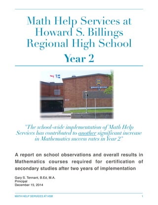 Math Help Services at
Howard S. Billings
Regional High School
Year 2
"The school-wide implementation of Math Help
Services has contributed to another significant increase
in Mathematics success rates inYear 2"
A report on school observations and overall results in
Mathematics courses required for certification of
secondary studies after two years of implementation
Gary S. Tennant, B.Ed, M.A.
Principal
December 15, 2014 
MATH HELP SERVICES AT HSB 1
 