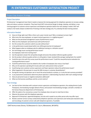 CHET INSTRUCTIONAL DESIGN, 712 BROADWAY ST. SOUTH, MENOMONIE, WI 54751
PJ ENTERPRISES CUSTOMER SATISFACTION PROJECT
Project Gap Analysis Strategy
Project Description
PJ Enterprises’ management team feels it needs to improve the training approach for telephone operators to increase catalog
sales and reduce customer complaints. They have hired CHET Instructional Design to design, develop, and deliver a new
training program to customer service supervisors and telephone operators before the next catalog is mailed. CHET will
conduct a full needs analysis to determine if training is the best strategy and, if so, develop the best training solution.
Information Needed
● How are things right now? Why is there such a poor morale issue? Why is employee turnover high?
● Who trains the new employees--an expert trainer/supervisor or a neighboring peer?
● What are the perceived management causes of performance issues?
● What are the employees’ perceived issues with performance?
● Are the surveys the customers submit accurate without bias?
● Is the performance issue(s) based within one shift/supervisor/set of employees?
● What happens when an employee asks for additional training or a refresher course?
● Are technology issues causing performance issues?
● Do employees need more training time?
● Can the operators answer the call quickly enough and access the product reference guides quickly?
● Are the product reference guides written at a 6th grade or lower standard (the average reading level of an adult)?
● Could the extra time with the survey cause the performance issues? Could the new performance evaluation be
causing performance issues?
● Could the performance issues be related to the number of employees (too many or too few)?
● Why are the operators spending 20 minutes with each call/customer (that survey?)?
● Could having more customer service supervisors and fewer operators reduce the performance issues?
● What happened in the past year to cause the 30% increase in customer dissatisfaction?
● During the training, do operators see or touch the actual products or photos, or is only the text summary provided?
● Is any assessment conducted to determine phone operators’ understanding of products after each catalog training?
● How are personnel issues or negative evaluations addressed?
● What are the business workflows and the current metrics?
Team Strategy
● Use face-to-face interviews with customer service supervisors and telephone operators; the catalog director (Judie
Thompson), merchandising manager (Sheena Perez), and assistant merchandising manager; and with a member of
the Human Resources Department at PJ Enterprises.
● Offer the option of an anonymous survey if an employee does not want to meet face-to-face.
● Observe the process with the telephone operators.
● Approach PJ Enterprises’ appointed designees, but also ask to speak to any other person who may offer input.
● Review customer service surveys conducted by telephone operators and supervisors and review past evaluation data
and recordings of customer service calls with telephone operators, if available.
Page 3 of 74
 