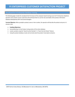 CHET INSTRUCTIONAL DESIGN, 712 BROADWAY ST. SOUTH, MENOMONIE, WI 54751
PJ ENTERPRISES CUSTOMER SATISFACTION PROJECT
Storyboard for PJ Enterprises Database Training
The following pages include the storyboard the first lesson of the computer-based training course for PJ Enterprises telephone
operators and customer service supervisors that will teach them to use the new searchable online product information
database developed by CHET Instructional Designer.
Terminal Objective: When provided a product name or item number, the operator will describe the product and price in 1
minute or less.
• Enabling Objectives:
• Successfully log in to the Product Listing section of the online database.
• Locate a product using the “Search by Item Number” or “Search by Item Name” feature.
• Using the product database, locate and correctly state the product’s description and price.
Page 38 of 74
 