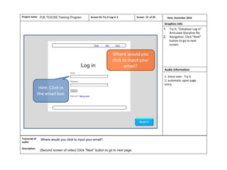 Project name: Date: December 2016Screen ID: Try It Log in 3
Audio information
Graphics info
Screen 13 of 29
1. Try It; “Database Log in”
Articulate Storyline file
2. Navigation: Click “Next”
button to go to next
screen.
PJE TO/CSS Training Program
1. Voice over: Try It
1; automatic upon page
entry
Transcript of
audio:
Description:
(Second screen of video) Click “Next” button to go to next page.
Where would you click to input your email?
Page 51 of 74
 