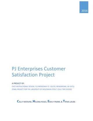 2016
PJ Enterprises Customer
Satisfaction Project
A PROJECT OF:
CHET INSTRUCTIONAL DESIGN, 712 BROADWAY ST. SOUTH, MENOMONIE, WI 54751
(FINAL PROJECT FOR THE UNIVERSITY OF WISCONSIN-STOUT, EDUC 768 COURSE)
ALLY MERVINE, ELENA PEACE, MILY FRANK, & RINA LAUBE
Page 1 of 74
 