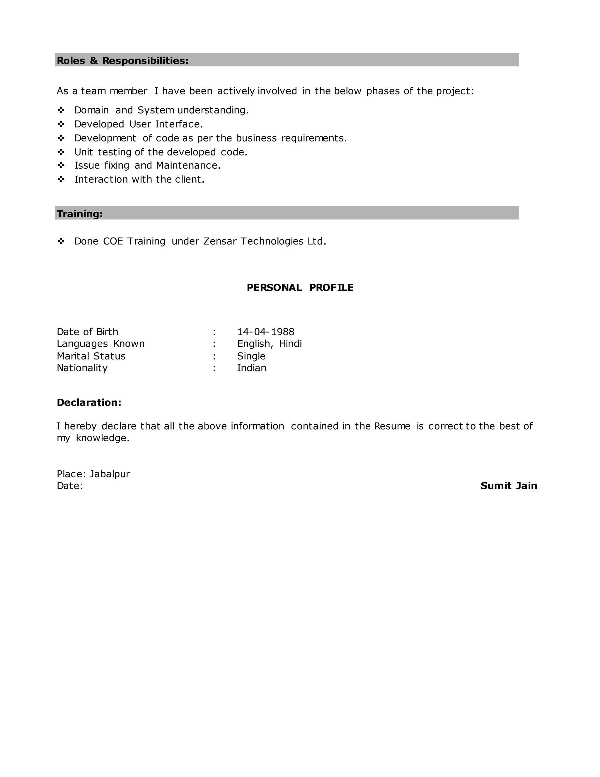 Roles & Responsibilities:
As a team member I have been actively involved in the below phases of the project:
 Domain and System understanding.
 Developed User Interface.
 Development of code as per the business requirements.
 Unit testing of the developed code.
 Issue fixing and Maintenance.
 Interaction with the client.
Training:
 Done COE Training under Zensar Technologies Ltd.
PERSONAL PROFILE
Date of Birth : 14-04-1988
Languages Known : English, Hindi
Marital Status : Single
Nationality : Indian
Declaration:
I hereby declare that all the above information contained in the Resume is correct to the best of
my knowledge.
Place: Jabalpur
Date: Sumit Jain
 