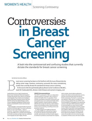 30 	 May 2015 | itnonline.com | Imaging Technology News
medical director at Lynn Sage Comprehensive
Breast Center, Northwestern Memorial Hospital in
Chicago, discussed the main criticisms of screening
mammography.These include recommendations
by the United States Preventive ServicesTask Force
(USPSTF) and the Swiss Medical Board, as well as
concerns regarding overdiagnosis of breast cancer
and the survival benefit in women who have been
screened.
Mammography is only approximately 70 percent
sensitive for all breast types. For women with dense
breasts, it’s even more limited — closer to
50 percent.1
According to Friedewald, because of
these major differences in standard mammography,
the limited sensitivity and high recall rate, traditional
mammography has been highly criticized.
USPSTF Recommendations
The USPSTF was formed in 1984 as an independent
volunteer panel of 16 members, with a mission to
improve the health of the U.S. population. These
members specialized in prevention and primary care,
and targeted areas such as behavioral health, family
medicine, geriatrics, internal medicine, pediatrics,
OB/GYN and nursing. The task force made evidence-
based recommendations about clinical, preventive
services such as screening, counseling services and
preventive medicine.
In 1998, the Agency for Healthcare Research
and Quality (AHRQ) was authorized by Congress
to convene the task force and provide ongoing
scientific, administrative and dissemination support.
It continues to provide an annual report for Congress,
which includes critical evidence gathered in
research that relates to clinical preventive services,
and also recommends key areas that deserve
further examination.The result is a scorecard that
was released in 2009, which is currently in the
process of being updated.The new USPSTF set of
recommendations is anticipated to be released this
summer. In late April, USPSTF declined to expand
its recommendation on which women should
receive regular mammography screening, instead
issuing a draft of new breast screening guidelines
that parallel its 2009 findings. According to the U.S.
Preventive ServicesTask Force website, the task
force’s draft recommendations are designed for
women 40 and older who do not show any signs
or symptoms of breast cancer, who have not been
women’s health
 Screening Controversy
B
reast cancer screening has been on the forefront with the issue of breast density
taking center stage. However, controversy surrounds the many contradicting
studies that currently dictate the standards for breast cancer screening.
Attherecent25thAnnualInterdisciplinaryBreastCenterConference(NCoBC),
Sarah M. Friedewald, M.D., division chief of breast and women’s imaging, and
Controversies
inBreast
Cancer
ScreeningA look into the controversial and confusing studies that currently
dictate the standards for breast cancer screening
By Melinda Taschetta-Millane
 