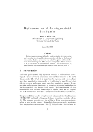 Region connection calculus using constraint 
handling rules 
Ahmed Ashmawy 
Department of Computer Engineering 
German University in Cairo 
June 30, 2009 
Abstract 
In this paper we propose a handler implementation for representing 
and reasoning about spatial region connection calculus in the form of 
constraints. Regions are used as our primitive spatial entities rather 
than dimensionless points. Our proposal interpret the 8 base relations 
of RCC-8 in terms of connectedness relation. The system could be 
used to detect inconsistencies in a model or infer relations from it. 
1 Introduction 
Time and space are two very important concepts of commonsense knowl- 
edge [1]. Space however is much more complex than time due to it's multi 
dimensionality [2]. While it is important to represent and reason about 
space in a quantitative manner, alot of bene 