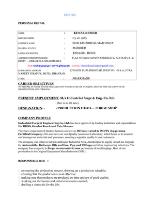 RESUME
PERSONAL DETAIL
NAME : KUNAL KUMAR
DATE OF BIRTH : 03-10-1985
FATHER’S NAME : SHRI KISHORE KUMAR SINHA
MARTIAL STATUS : MARRIED
LANGUAGE KNOWN : ENGLISH, HINDI
ADDRESS CORRESPONDENCE : FLAT NO 320D ADITYA SYNDICATE, ADITYAPUR -2,
DISTT. – SARAIKELA-KHARSHAWA.
MOB: 09835353557, 07764839526 E-MAIL: chand.kunal.032@gmail.com
PERMANENT ADDRESS : C/O SHIV PUJA BHANDAR, SHOP NO. - 8 $ 10, HIRA
MARKET HIRAPUR, HATIA, DHANBAD,
STATE : JHARKHAND
CAREER OBJECTIVES
TO BECOME AN ASSET TO THE ORGANIZATION WHERE EVER AM WORKING, STRIVES FOR THE GROWTH OF
ORGANIZATION AND PERSONAL
PRESENT EMPLOYMENT: M/s Industrial forge & Eng. Co. ltd.
(Nov 12 to till date.)
DESIGNATION: - : PRODUCTION HEAD. – FORGE SHOP
COMPANY PROFILE
Industrial Forge & Engineering Co. Ltd. has been approved by leading industries and organizations
like RDSO, Garden Reach and Tata Motors.
They have implemented Quality Systems and are an ISO 9001:2008 & ISO/TS 16949:2009
Certified Company. We also have our own Quality Assurance Laboratory, which helps us to monitor
and manage our materials and processes, assuring a superior quality to our customers.
The company was setup in 1983 in Adityapur Industrial Area, Jamshedpur to supply closed-die-forgings
for Automobile, Railways, Oils and Gas, Pipe and Fittings and other engineering industries. The
company has a capacity to forge 10,000 metric tons per annum of steel forgings. Most of our
production is for Original Equipment Manufacturers (OEM).
RESPONSIBILITIES :-
 overseeing the production process, drawing up a production schedule;
 ensuring that the production is cost effective;
 making sure that products are produced on time and are of good quality;
 working out the human and material resources needed;
 drafting a timescale for the job;
 