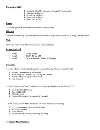 Computer Skill:
 AutoCAD 2D & 3D (Mechanical ,Electrical & Architectural)
 Photoshop & Illustrator
 MS office & MS Excel.
 Hardware & Software.
 HTML,CSS & PHP.
Vision
To setup a dynamic & professional career with an ambitious milieu.
Mission
I desire to harmonize my knowledge together with academic,programmatic & turn it in to reality your organization.
Visit:
1(One) Day study Tour in PHP SteelIndustries, Kumira, Chittagon
Language Skill:
o Bangli: : Mother Tongue
o English : IELTS 4.5 out of 9
o English : Fluent in Reading, Writing & Speaking.
Training:
6 Months industrial attachment at Bangladesh Industrial Training Assistant Center (BITAC)
 Machine Tool Operation & Maintenance
 Arc Welding, TIG welding, MIG welding, Gas Welding
 Pattern & Mold making on Foundry Work
 Heat-treatment
6 month Trade course Of Auto CAD in Boreau of manpower Employment and Training(TTC)
 Drafting and hand Drawing.
 Auto Cad 2d & 3D.
 3D Studio MAX.
 Design of Mechanical , Architectural & Electrical.
3 month Trade course Of Alpha Automation and basic course of House wearing
 PLC Troubleshooting and new software make
 S7-200 and logo PLC
 House wearing
 Electrical Load Calculation, Estimating & Costing
Academic Qualification
 