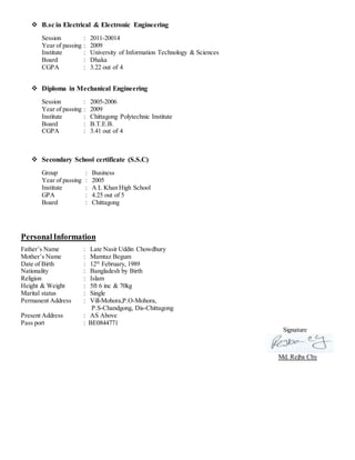  B.sc in Electrical & Electronic Engineering
Session : 2011-20014
Year of passing : 2009
Institute : University of Information Technology & Sciences
Board : Dhaka
CGPA : 3.22 out of 4
 Diploma in Mechanical Engineering
Session : 2005-2006
Year of passing : 2009
Institute : Chittagong Polytechnic Institute
Board : B.T.E.B.
CGPA : 3.41 out of 4
 Secondary School certificate (S.S.C)
Group : Business
Year of passing : 2005
Institute : A L Khan High School
GPA : 4.25 out of 5
Board : Chittagong
PersonalInformation
Father’s Name : Late Nasir Uddin Chowdhury
Mother’s Name : Mamtaz Begum
Date of Birth : 12th
February, 1989
Nationality : Bangladesh by Birth
Religion : Islam
Height & Weight : 5ft 6 inc & 70kg
Marital status : Single
Permanent Address : Vill-Mohora,P.O-Mohora,
P.S-Chandgong, Dis-Chittagong
Present Address : AS Above
Pass port : BE0844771
Signature
Md. Rejba Chy
 