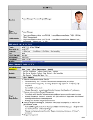 Pape 1
RESUME
Position
Project Manager/ Assitant Project Manager
Career
Objective:
Project Manager
Achievement:
- Progressive labourer of the year 2010 & Letter of Recommendation (WSA, ADPi &
ADCC Consortium)
- Progressive labourer of the year 2010 & Letter of Recommendation (Doosan Heavy
Industries & Constructions Co., ltd)
PERSONAL INFORMATION
Name: NGUYEN NGOC THAO
Day of birth: 08/4/1977
Address: 35, Phu Loc 5 - Hoa Minh – Liên Chieu - Đa Nang City
Sex: Male
Marital status: Married
Citizenship: Viet Nam
Telephone: 0906.424717
E-mail: nguyenngocthaodng@gmail.com
PROFESSIONAL EXPERIENCE
09/2011-Present:
Employer: Shin Yeong Project Management - SYPM
Project:
- An Phu Sinh Urban Project - Quang Ngai Province
- The Social Housing Project : Nest Home 1 - Da Nang City
- The Summit Project - Da Nang City
Positions: Project Manager
Work
Description
 Manage construction team at the site
- Ensure Planning and Execution for construction supervision procedures
- Ensure construction quality, including shop drawings approval, Material QAQC,
inspection
- Ensure HSE works at site
- Manage the quality inspection and Interim Payment Certification of contractors
 Manage and coordinate Design Management
- Coordinate with Board of Management to make decisions on project development
- Manage the Design schedule, Drawings and Specification to support the procurement
planning and construction management
- Manage and monitor design technical issues
 Manage the procurement plan, coordinate with Group’s companies to conduct the
procurement works
- Plan and Manage Construction Packages and Procurement Packages. Set up the roles
and responsibilities for these packages
- Manage implementation and monitor the procurement performance of Group ‘s
companies
 Budget management
 