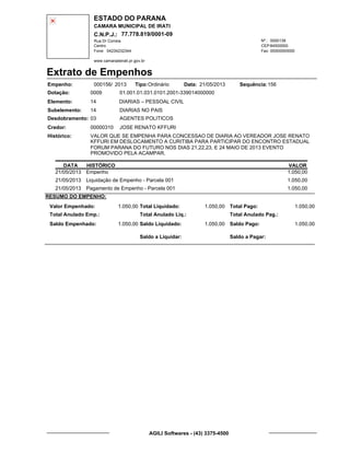 ESTADO DO PARANA
CAMARA MUNICIPAL DE IRATI
C.N.P.J.: 77.778.819/0001-09
Rua Dr Correia 0000139
Centro
04234232344 00000000000
Nº.:
Fone: Fax:
www.camaradeirati.pr.gov.br
84500000CEP:
Extrato de Empenhos
Empenho: 000156 2013/
Dotação:
Tipo: Data: Sequência:
Elemento:
Subelemento:
Desdobramento:
Credor:
Histórico:
0009
00000310
03
14
VALOR QUE SE EMPENHA PARA CONCESSAO DE DIARIA AO VEREADOR JOSE RENATO
KFFURI EM DESLOCAMENTO A CURITIBA PARA PARTICIPAR DO ENCONTRO ESTADUAL
FORUM PARANA DO FUTURO NOS DIAS 21,22,23, E 24 MAIO DE 2013 EVENTO
PROMOVIDO PELA ACAMPAR.
JOSE RENATO KFFURI
DIARIAS – PESSOAL CIVIL
DIARIAS NO PAIS
AGENTES POLITICOS
14
01.001.01.031.0101.2001-339014000000
15621/05/2013Ordinário
DATA HISTÓRICO VALOR
21/05/2013 Empenho 1.050,00
21/05/2013 Liquidação de Empenho - Parcela 001 1.050,00
21/05/2013 Pagamento de Empenho - Parcela 001 1.050,00
RESUMO DO EMPENHO:
Valor Empenhado:
Total Anulado Emp.:
Saldo Empenhado:
1.050,00
1.050,00
Total Liquidado:
Total Anulado Liq.:
Saldo Liquidado:
1.050,00
1.050,00
Total Pago:
Total Anulado Pag.:
Saldo Pago:
1.050,00
1.050,00
Saldo a Liquidar: Saldo a Pagar:
AGILI Softwares - (43) 3375-4500
 