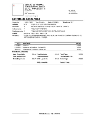 ESTADO DO PARANA
CAMARA MUNICIPAL DE IRATI
C.N.P.J.: 77.778.819/0001-09
Rua Dr Correia 0000139
Centro
04234232344 00000000000
Nº.:
Fone: Fax:
www.camaradeirati.pr.gov.br
84500000CEP:
Extrato de Empenhos
Empenho: 000161 2013/
Dotação:
Tipo: Data: Sequência:
Elemento:
Subelemento:
Desdobramento:
Credor:
Histórico:
0012
00000276
99
77
VALOR QUE SE EMPENHA PARA A PRESTACAO DE SERVICOS DE MONITORAMENTO DE
SISTEMA DE ALARME NO PERIODO.
INVIOLAVEL IRATI LTDA
OUTROS SERVICOS DE TERCEIROS – PESSOA JURIDICA
VIGILANCIA OSTENSIVA
VIGILANCIA DEMAIS SETORES DA ADMINISTRACAO
39
01.001.01.031.0101.2001-339039000000
16121/05/2013Ordinário
DATA HISTÓRICO VALOR
21/05/2013 Empenho 393,00
21/05/2013 Liquidação de Empenho - Parcela 001 393,00
24/05/2013 Pagamento de Empenho - Parcela 001 393,00
RESUMO DO EMPENHO:
Valor Empenhado:
Total Anulado Emp.:
Saldo Empenhado:
393,00
393,00
Total Liquidado:
Total Anulado Liq.:
Saldo Liquidado:
393,00
393,00
Total Pago:
Total Anulado Pag.:
Saldo Pago:
393,00
393,00
Saldo a Liquidar: Saldo a Pagar:
AGILI Softwares - (43) 3375-4500
 