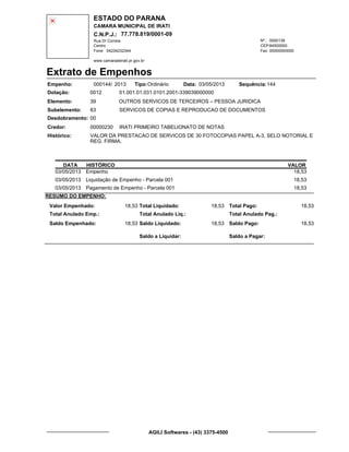 ESTADO DO PARANA
CAMARA MUNICIPAL DE IRATI
C.N.P.J.: 77.778.819/0001-09
Rua Dr Correia 0000139
Centro
04234232344 00000000000
Nº.:
Fone: Fax:
www.camaradeirati.pr.gov.br
84500000CEP:
Extrato de Empenhos
Empenho: 000144 2013/
Dotação:
Tipo: Data: Sequência:
Elemento:
Subelemento:
Desdobramento:
Credor:
Histórico:
0012
00000230
00
83
VALOR DA PRESTACAO DE SERVICOS DE 30 FOTOCOPIAS PAPEL A-3, SELO NOTORIAL E
REG. FIRMA.
IRATI PRIMEIRO TABELIONATO DE NOTAS
OUTROS SERVICOS DE TERCEIROS – PESSOA JURIDICA
SERVICOS DE COPIAS E REPRODUCAO DE DOCUMENTOS
39
01.001.01.031.0101.2001-339039000000
14403/05/2013Ordinário
DATA HISTÓRICO VALOR
03/05/2013 Empenho 18,53
03/05/2013 Liquidação de Empenho - Parcela 001 18,53
03/05/2013 Pagamento de Empenho - Parcela 001 18,53
RESUMO DO EMPENHO:
Valor Empenhado:
Total Anulado Emp.:
Saldo Empenhado:
18,53
18,53
Total Liquidado:
Total Anulado Liq.:
Saldo Liquidado:
18,53
18,53
Total Pago:
Total Anulado Pag.:
Saldo Pago:
18,53
18,53
Saldo a Liquidar: Saldo a Pagar:
AGILI Softwares - (43) 3375-4500
 