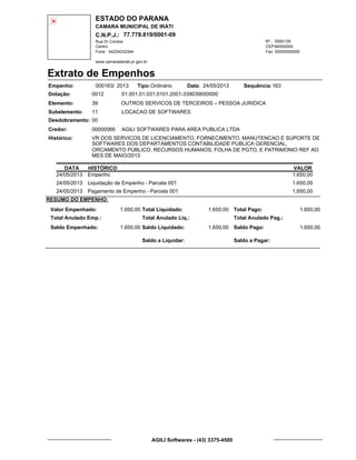 ESTADO DO PARANA
CAMARA MUNICIPAL DE IRATI
C.N.P.J.: 77.778.819/0001-09
Rua Dr Correia 0000139
Centro
04234232344 00000000000
Nº.:
Fone: Fax:
www.camaradeirati.pr.gov.br
84500000CEP:
Extrato de Empenhos
Empenho: 000163 2013/
Dotação:
Tipo: Data: Sequência:
Elemento:
Subelemento:
Desdobramento:
Credor:
Histórico:
0012
00000066
00
11
VR DOS SERVICOS DE LICENCIAMENTO, FORNECIMENTO, MANUTENCAO E SUPORTE DE
SOFTWARES DOS DEPARTAMENTOS CONTABILIDADE PUBLICA GERENCIAL,
ORCAMENTO PUBLICO, RECURSOS HUMANOS, FOLHA DE PGTO, E PATRIMONIO REF AO
MES DE MAIO/2013
AGILI SOFTWARES PARA AREA PUBLICA LTDA
OUTROS SERVICOS DE TERCEIROS – PESSOA JURIDICA
LOCACAO DE SOFTWARES
39
01.001.01.031.0101.2001-339039000000
16324/05/2013Ordinário
DATA HISTÓRICO VALOR
24/05/2013 Empenho 1.650,00
24/05/2013 Liquidação de Empenho - Parcela 001 1.650,00
24/05/2013 Pagamento de Empenho - Parcela 001 1.650,00
RESUMO DO EMPENHO:
Valor Empenhado:
Total Anulado Emp.:
Saldo Empenhado:
1.650,00
1.650,00
Total Liquidado:
Total Anulado Liq.:
Saldo Liquidado:
1.650,00
1.650,00
Total Pago:
Total Anulado Pag.:
Saldo Pago:
1.650,00
1.650,00
Saldo a Liquidar: Saldo a Pagar:
AGILI Softwares - (43) 3375-4500
 
