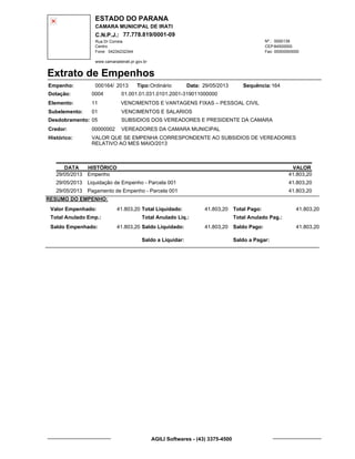 ESTADO DO PARANA
CAMARA MUNICIPAL DE IRATI
C.N.P.J.: 77.778.819/0001-09
Rua Dr Correia 0000139
Centro
04234232344 00000000000
Nº.:
Fone: Fax:
www.camaradeirati.pr.gov.br
84500000CEP:
Extrato de Empenhos
Empenho: 000164 2013/
Dotação:
Tipo: Data: Sequência:
Elemento:
Subelemento:
Desdobramento:
Credor:
Histórico:
0004
00000002
05
01
VALOR QUE SE EMPENHA CORRESPONDENTE AO SUBSIDIOS DE VEREADORES
RELATIVO AO MES MAIO/2013
VEREADORES DA CAMARA MUNICIPAL
VENCIMENTOS E VANTAGENS FIXAS – PESSOAL CIVIL
VENCIMENTOS E SALARIOS
SUBSIDIOS DOS VEREADORES E PRESIDENTE DA CAMARA
11
01.001.01.031.0101.2001-319011000000
16429/05/2013Ordinário
DATA HISTÓRICO VALOR
29/05/2013 Empenho 41.803,20
29/05/2013 Liquidação de Empenho - Parcela 001 41.803,20
29/05/2013 Pagamento de Empenho - Parcela 001 41.803,20
RESUMO DO EMPENHO:
Valor Empenhado:
Total Anulado Emp.:
Saldo Empenhado:
41.803,20
41.803,20
Total Liquidado:
Total Anulado Liq.:
Saldo Liquidado:
41.803,20
41.803,20
Total Pago:
Total Anulado Pag.:
Saldo Pago:
41.803,20
41.803,20
Saldo a Liquidar: Saldo a Pagar:
AGILI Softwares - (43) 3375-4500
 