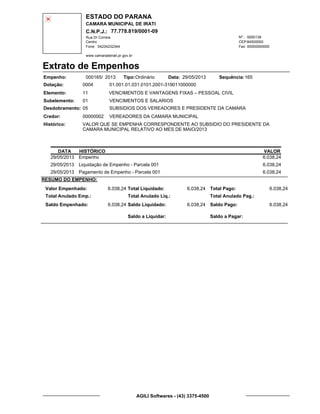 ESTADO DO PARANA
CAMARA MUNICIPAL DE IRATI
C.N.P.J.: 77.778.819/0001-09
Rua Dr Correia 0000139
Centro
04234232344 00000000000
Nº.:
Fone: Fax:
www.camaradeirati.pr.gov.br
84500000CEP:
Extrato de Empenhos
Empenho: 000165 2013/
Dotação:
Tipo: Data: Sequência:
Elemento:
Subelemento:
Desdobramento:
Credor:
Histórico:
0004
00000002
05
01
VALOR QUE SE EMPENHA CORRESPONDENTE AO SUBSIDIO DO PRESIDENTE DA
CAMARA MUNICIPAL RELATIVO AO MES DE MAIO/2013
VEREADORES DA CAMARA MUNICIPAL
VENCIMENTOS E VANTAGENS FIXAS – PESSOAL CIVIL
VENCIMENTOS E SALARIOS
SUBSIDIOS DOS VEREADORES E PRESIDENTE DA CAMARA
11
01.001.01.031.0101.2001-319011000000
16529/05/2013Ordinário
DATA HISTÓRICO VALOR
29/05/2013 Empenho 6.038,24
29/05/2013 Liquidação de Empenho - Parcela 001 6.038,24
29/05/2013 Pagamento de Empenho - Parcela 001 6.038,24
RESUMO DO EMPENHO:
Valor Empenhado:
Total Anulado Emp.:
Saldo Empenhado:
6.038,24
6.038,24
Total Liquidado:
Total Anulado Liq.:
Saldo Liquidado:
6.038,24
6.038,24
Total Pago:
Total Anulado Pag.:
Saldo Pago:
6.038,24
6.038,24
Saldo a Liquidar: Saldo a Pagar:
AGILI Softwares - (43) 3375-4500
 