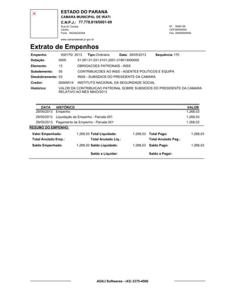 ESTADO DO PARANA
CAMARA MUNICIPAL DE IRATI
C.N.P.J.: 77.778.819/0001-09
Rua Dr Correia 0000139
Centro
04234232344 00000000000
Nº.:
Fone: Fax:
www.camaradeirati.pr.gov.br
84500000CEP:
Extrato de Empenhos
Empenho: 000170 2013/
Dotação:
Tipo: Data: Sequência:
Elemento:
Subelemento:
Desdobramento:
Credor:
Histórico:
0005
00000014
03
05
VALOR DA CONTRIBUICAO PATRONAL SOBRE SUBSIDIOS DO PRESIDENTE DA CAMARA
RELATIVO AO MES MAIO/2013
INSTITUTO NACIONAL DA SEGURIDADE SOCIAL
OBRIGACOES PATRONAIS - INSS
CONTRIBUICOES AO INSS - AGENTES POLITICOS E EQUIPA
INSS - SUBSIDIOS DO PRESIDENTE DA CAMARA
13
01.001.01.031.0101.2001-319013000000
17029/05/2013Ordinário
DATA HISTÓRICO VALOR
29/05/2013 Empenho 1.268,03
29/05/2013 Liquidação de Empenho - Parcela 001 1.268,03
29/05/2013 Pagamento de Empenho - Parcela 001 1.268,03
RESUMO DO EMPENHO:
Valor Empenhado:
Total Anulado Emp.:
Saldo Empenhado:
1.268,03
1.268,03
Total Liquidado:
Total Anulado Liq.:
Saldo Liquidado:
1.268,03
1.268,03
Total Pago:
Total Anulado Pag.:
Saldo Pago:
1.268,03
1.268,03
Saldo a Liquidar: Saldo a Pagar:
AGILI Softwares - (43) 3375-4500
 