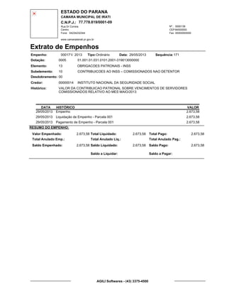 ESTADO DO PARANA
CAMARA MUNICIPAL DE IRATI
C.N.P.J.: 77.778.819/0001-09
Rua Dr Correia 0000139
Centro
04234232344 00000000000
Nº.:
Fone: Fax:
www.camaradeirati.pr.gov.br
84500000CEP:
Extrato de Empenhos
Empenho: 000171 2013/
Dotação:
Tipo: Data: Sequência:
Elemento:
Subelemento:
Desdobramento:
Credor:
Histórico:
0005
00000014
00
10
VALOR DA CONTRIBUICAO PATRONAL SOBRE VENCIMENTOS DE SERVIDORES
COMISSIONADOS RELATIVO AO MES MAIO/2013
INSTITUTO NACIONAL DA SEGURIDADE SOCIAL
OBRIGACOES PATRONAIS - INSS
CONTRIBUICOES AO INSS – COMISSIONADOS NAO DETENTOR
13
01.001.01.031.0101.2001-319013000000
17129/05/2013Ordinário
DATA HISTÓRICO VALOR
29/05/2013 Empenho 2.673,58
29/05/2013 Liquidação de Empenho - Parcela 001 2.673,58
29/05/2013 Pagamento de Empenho - Parcela 001 2.673,58
RESUMO DO EMPENHO:
Valor Empenhado:
Total Anulado Emp.:
Saldo Empenhado:
2.673,58
2.673,58
Total Liquidado:
Total Anulado Liq.:
Saldo Liquidado:
2.673,58
2.673,58
Total Pago:
Total Anulado Pag.:
Saldo Pago:
2.673,58
2.673,58
Saldo a Liquidar: Saldo a Pagar:
AGILI Softwares - (43) 3375-4500
 