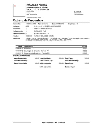 ESTADO DO PARANA
CAMARA MUNICIPAL DE IRATI
C.N.P.J.: 77.778.819/0001-09
Rua Dr Correia 0000139
Centro
04234232344 00000000000
Nº.:
Fone: Fax:
www.camaradeirati.pr.gov.br
84500000CEP:
Extrato de Empenhos
Empenho: 000145 2013/
Dotação:
Tipo: Data: Sequência:
Elemento:
Subelemento:
Desdobramento:
Credor:
Histórico:
0009
00000309
03
14
VALOR QUE SE EMPENHA PARA CONCESSAO DE DIARIA AO VEREADOR ANTONIO CELSO
DE SOUZA EM DESLOCAMENTO A CURITIBA JUNTO A COHAPAR.
ANTONIO CELSO DE SOUZA
DIARIAS – PESSOAL CIVIL
DIARIAS NO PAIS
AGENTES POLITICOS
14
01.001.01.031.0101.2001-339014000000
14507/05/2013Ordinário
DATA HISTÓRICO VALOR
07/05/2013 Empenho 350,00
07/05/2013 Liquidação de Empenho - Parcela 001 350,00
07/05/2013 Pagamento de Empenho - Parcela 001 350,00
RESUMO DO EMPENHO:
Valor Empenhado:
Total Anulado Emp.:
Saldo Empenhado:
350,00
350,00
Total Liquidado:
Total Anulado Liq.:
Saldo Liquidado:
350,00
350,00
Total Pago:
Total Anulado Pag.:
Saldo Pago:
350,00
350,00
Saldo a Liquidar: Saldo a Pagar:
AGILI Softwares - (43) 3375-4500
 