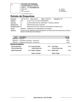ESTADO DO PARANA
CAMARA MUNICIPAL DE IRATI
C.N.P.J.: 77.778.819/0001-09
Rua Dr Correia 0000139
Centro
04234232344 00000000000
Nº.:
Fone: Fax:
www.camaradeirati.pr.gov.br
84500000CEP:
Extrato de Empenhos
Empenho: 000176 2013/
Dotação:
Tipo: Data: Sequência:
Elemento:
Subelemento:
Desdobramento:
Credor:
Histórico:
0012
00000008
99
44
VALOR QUE SE EMPENHA PARA PAGAMENTO DA PRESTACAO DE SERVICOS DE AGUA E
ESGOTO VERIFICADO NO PERIODO.
COMPANHIA DE SANEAMENTO DO PARANA
OUTROS SERVICOS DE TERCEIROS – PESSOA JURIDICA
SERVICOS DE AGUA E ESGOTO
SERVICOS DE AGUA E ESGOTO DOS DEMAIS SETORES DA AD
39
01.001.01.031.0101.2001-339039000000
17629/05/2013Ordinário
DATA HISTÓRICO VALOR
29/05/2013 Empenho 90,25
29/05/2013 Liquidação de Empenho - Parcela 001 90,25
29/05/2013 Pagamento de Empenho - Parcela 001 90,25
RESUMO DO EMPENHO:
Valor Empenhado:
Total Anulado Emp.:
Saldo Empenhado:
90,25
90,25
Total Liquidado:
Total Anulado Liq.:
Saldo Liquidado:
90,25
90,25
Total Pago:
Total Anulado Pag.:
Saldo Pago:
90,25
90,25
Saldo a Liquidar: Saldo a Pagar:
AGILI Softwares - (43) 3375-4500
 