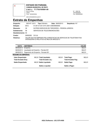ESTADO DO PARANA
CAMARA MUNICIPAL DE IRATI
C.N.P.J.: 77.778.819/0001-09
Rua Dr Correia 0000139
Centro
04234232344 00000000000
Nº.:
Fone: Fax:
www.camaradeirati.pr.gov.br
84500000CEP:
Extrato de Empenhos
Empenho: 000147 2013/
Dotação:
Tipo: Data: Sequência:
Elemento:
Subelemento:
Desdobramento:
Credor:
Histórico:
0012
00000292
00
58
VALOR QUE SE EMPENHA PELA PRESTACAO DE SERVICOS DE TELEFONIA FIXA
OPERADORA OI RELATIVA AO MES DE MAIO/2013
OI S.A.
OUTROS SERVICOS DE TERCEIROS – PESSOA JURIDICA
SERVICOS DE TELECOMUNICACOES
39
01.001.01.031.0101.2001-339039000000
14708/05/2013Ordinário
DATA HISTÓRICO VALOR
08/05/2013 Empenho 662,81
08/05/2013 Liquidação de Empenho - Parcela 001 662,81
08/05/2013 Pagamento de Empenho - Parcela 001 662,81
RESUMO DO EMPENHO:
Valor Empenhado:
Total Anulado Emp.:
Saldo Empenhado:
662,81
662,81
Total Liquidado:
Total Anulado Liq.:
Saldo Liquidado:
662,81
662,81
Total Pago:
Total Anulado Pag.:
Saldo Pago:
662,81
662,81
Saldo a Liquidar: Saldo a Pagar:
AGILI Softwares - (43) 3375-4500
 