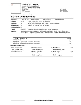 ESTADO DO PARANA
CAMARA MUNICIPAL DE IRATI
C.N.P.J.: 77.778.819/0001-09
Rua Dr Correia 0000139
Centro
04234232344 00000000000
Nº.:
Fone: Fax:
www.camaradeirati.pr.gov.br
84500000CEP:
Extrato de Empenhos
Empenho: 000148 2013/
Dotação:
Tipo: Data: Sequência:
Elemento:
Subelemento:
Desdobramento:
Credor:
Histórico:
0012
00000078
00
58
VALOR QUE SE EMPENHA PELA PRESTACAO DE SERVICOS DE TELEFONIA FIXA
REALIZADAS ATRAVES DA OPERADORA EMBRATEL RELATIVA AO MES DE MAIO/2013
EMPRESA BRASILEIRA DE TELECOMUNICAÇÕES S/A
OUTROS SERVICOS DE TERCEIROS – PESSOA JURIDICA
SERVICOS DE TELECOMUNICACOES
39
01.001.01.031.0101.2001-339039000000
14808/05/2013Ordinário
DATA HISTÓRICO VALOR
08/05/2013 Empenho 4,60
08/05/2013 Liquidação de Empenho - Parcela 001 4,60
08/05/2013 Pagamento de Empenho - Parcela 001 4,60
RESUMO DO EMPENHO:
Valor Empenhado:
Total Anulado Emp.:
Saldo Empenhado:
4,60
4,60
Total Liquidado:
Total Anulado Liq.:
Saldo Liquidado:
4,60
4,60
Total Pago:
Total Anulado Pag.:
Saldo Pago:
4,60
4,60
Saldo a Liquidar: Saldo a Pagar:
AGILI Softwares - (43) 3375-4500
 