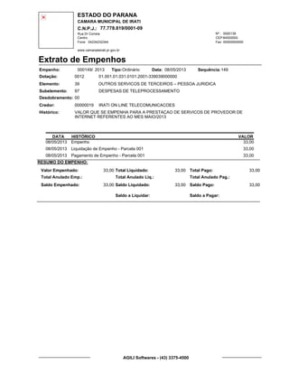ESTADO DO PARANA
CAMARA MUNICIPAL DE IRATI
C.N.P.J.: 77.778.819/0001-09
Rua Dr Correia 0000139
Centro
04234232344 00000000000
Nº.:
Fone: Fax:
www.camaradeirati.pr.gov.br
84500000CEP:
Extrato de Empenhos
Empenho: 000149 2013/
Dotação:
Tipo: Data: Sequência:
Elemento:
Subelemento:
Desdobramento:
Credor:
Histórico:
0012
00000019
00
97
VALOR QUE SE EMPENHA PARA A PRESTACAO DE SERVICOS DE PROVEDOR DE
INTERNET REFERENTES AO MES MAIO/2013
IRATI ON LINE TELECOMUNICACOES
OUTROS SERVICOS DE TERCEIROS – PESSOA JURIDICA
DESPESAS DE TELEPROCESSAMENTO
39
01.001.01.031.0101.2001-339039000000
14908/05/2013Ordinário
DATA HISTÓRICO VALOR
08/05/2013 Empenho 33,00
08/05/2013 Liquidação de Empenho - Parcela 001 33,00
08/05/2013 Pagamento de Empenho - Parcela 001 33,00
RESUMO DO EMPENHO:
Valor Empenhado:
Total Anulado Emp.:
Saldo Empenhado:
33,00
33,00
Total Liquidado:
Total Anulado Liq.:
Saldo Liquidado:
33,00
33,00
Total Pago:
Total Anulado Pag.:
Saldo Pago:
33,00
33,00
Saldo a Liquidar: Saldo a Pagar:
AGILI Softwares - (43) 3375-4500
 