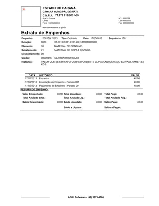 ESTADO DO PARANA
CAMARA MUNICIPAL DE IRATI
C.N.P.J.: 77.778.819/0001-09
Rua Dr Correia 0000139
Centro
04234232344 00000000000
Nº.:
Fone: Fax:
www.camaradeirati.pr.gov.br
84500000CEP:
Extrato de Empenhos
Empenho: 000150 2013/
Dotação:
Tipo: Data: Sequência:
Elemento:
Subelemento:
Desdobramento:
Credor:
Histórico:
0010
00000316
00
21
VALOR QUE SE EMPENHA CORRESPONDENTE GLP ACONDICIONADO EM VASILHAME 13,0
KGS.
CLAITON RODRIGUES
MATERIAL DE CONSUMO
MATERIAL DE COPA E COZINHA
30
01.001.01.031.0101.2001-339030000000
15017/05/2013Ordinário
DATA HISTÓRICO VALOR
17/05/2013 Empenho 40,00
17/05/2013 Liquidação de Empenho - Parcela 001 40,00
17/05/2013 Pagamento de Empenho - Parcela 001 40,00
RESUMO DO EMPENHO:
Valor Empenhado:
Total Anulado Emp.:
Saldo Empenhado:
40,00
40,00
Total Liquidado:
Total Anulado Liq.:
Saldo Liquidado:
40,00
40,00
Total Pago:
Total Anulado Pag.:
Saldo Pago:
40,00
40,00
Saldo a Liquidar: Saldo a Pagar:
AGILI Softwares - (43) 3375-4500
 
