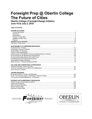 Foresight Prep @ Oberlin College
The Future of Cities
Oberlin College | Foresight Design Initiative
June 19 to July 2, 2016
Table of Contents
COURSE SYLLABUS
Course Description ...................................................................................................................................... 2
Outcomes .................................................................................................................................................... 3
Expectations ................................................................................................................................................ 4
Program Faculty Bios .................................................................................................................................. 4
Speakers & Field Trips. ............................................................................................................................... 6
Projects...................................................................................................................................................... 10
Detailed Course Schedule ........................................................................................................................... 11
“Big Ideas” Project Brief ................................................................................................................................. 31
SUSTAINABILITY & URBANISM RESOURCES
Northeast Ohio: A History............................................................................................................................... 41
Sustainable Urbanism Glossary ..................................................................................................................... 44
Sustainability 101 Glossary ............................................................................................................................ 50
Future of Cities Bibliography .......................................................................................................................... 57
A Brief History of the Modern Environmental Movement in America ............................................................. 65
Environmental Youth Membership Organizations .......................................................................................... 69
Environmental Organizations with Youth Focus............................................................................................. 71
Inter/National Environmental Organizations................................................................................................... 73
Sustainability Related Websites ..................................................................................................................... 77
Media Sources—Podcasts & Blogs & DVDs.................................................................................................. 79
COLLEGE AND CAREER SKILLS RESOURCES
Interview Etiquette: Tips for Success ............................................................................................................. 81
Tools for Successful Group Work and Collaboration ..................................................................................... 82
Hot to Survive a Critique ................................................................................................................................ 91
COURSE READINGS
Movements Without Leaders, Bill McKibben.................................................................................................. 95
Fundi: The Enduring Legacy of Ella Baker, Stephen Preskill....................................................................... 102
The Tyranny of Structurelessness, Jo Freeman .......................................................................................... 111
STUDENT LIFE & EMERGENCY RESOURCES
Oberlin Social and Recreational Options ..................................................................................................... 122
Community Guidelines ................................................................................................................................. 124
RATA Contact Information ........................................................................................................................... 125
Oberlin Campus Map ................................................................................................................................... 126
Downtown Oberlin Map ................................................................................................................................ 127
 