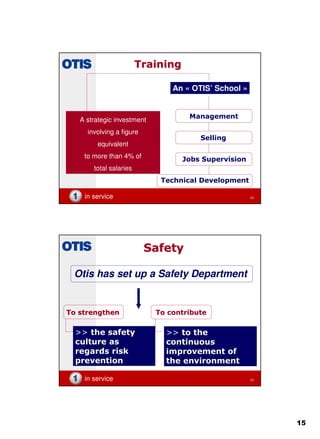 15
in service 29
TrainingTraining
An « OTIS’ School »
Management
Selling
Jobs Supervision
Technical Development
A strategic investment
involving a figure
equivalent
to more than 4% of
total salaries
in service 30
SafetySafety
Otis has set up a Safety Department
ToTo strengthenstrengthen ToTo contributecontribute
>> the safetythe safety
culture asculture as
regardsregards riskrisk
preventionprevention
>> toto thethe
continuouscontinuous
improvementimprovement ofof
the environmentthe environment
 