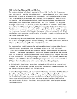 94
4.19 Availability of County HRD and CPD plans
The assessment set out to find out if counties had County HRD Plan. The HRH Development
plans were rated on 5 scale that covered: Plan covers 5 years and a section of the County Health
Strategy plan, including an annual work plan and budget of the CDoH, performance appraisal
plans, in-service training schedule and post-basic/or post graduate training. The study found
that out of 44 CHMT who responded, only 14 (31.8%) counties had county human resources
development plans. These counties were: Homabay, Uasin Gishu, Kakamega, Kisii, Bungoma,
Murang’a, Isiolo, Kajiado, Kitui, Makueni, Marsabit, Kwale, Mombasa and Lamu. In relation to
the quality of the HRD plan, only 8 County HRD plans were part of the County Health strategic
Plan that had the annual work plan and the CDoH budget. Of those, (6) County HRD work plans
had Performance Appraisals while 4 included short course training schedules while only (3 had
post-basic/or postgraduate trainings. Information contained in these plans included name of the
training, participants and budget.
In terms of quality of County HRD Plan, the HRD plans were scored in a ranking of maximum
five (5) marks meaning they covered all criteria. Homabay, Lamu and Bungoma scored maximum
followed by Makueni, Kakamega,Mombasa,Uasin Gishu and Kisii.
The study sought to establish counties that had County Continuous Professional Development
(CPD). These plans were available at the counties and among the 44 CHMT interviewed, 7
(15.9%) counties namely: Homabay, Kisii, Bungoma, Makueni, Bomet, Mombasa and Lamu had
CPD plans. Of the counties interviewed, (32 did not have while 4 counties left the questionnaire
blank. The enumerators confirmed that 6 counties namely: Homabay, Kisii, Bungoma, Tana River,
Makueni and Lamu had CPD plans by looking at documentation. The (6) counties indicated that
CPD plans included CPD coordinators and CPD organizer/providers. Five (5) indicated that their
CPD plans also included the names or the course, and number of the participants.
In terms of quality, the CPD plans were ranked from a low of (1) to high of (3). In this ranking,
Homabay, Kisii, Bungoma, Tana River and Lamu scored the maximum followed by Makueni at 2.
The average score of the quality of the CPD plans was 2.8
In terms of training committees, (33) counties namely: Homabay, Trans Nzoia, West Pokot, Uasin
Gishu, Migori, Kisii, Vihiga, Bungoma, Elgeyo Marakuwet, Nandi, Nyamira, Busia, Turkana,
Mandera, Garissa, Murang’a, Embu, Meru, Nairobi, Samburu, Nyeri, Narok, Isiolo, Kajiado, Kitui,
Makueni, Marsabit, Laikipia, Kericho, Kwale, Mombasa, Lamu and Machakos had functional
training committees, 8 counties did not have functional committees while 3 counties left their
questionnaires blank.
 