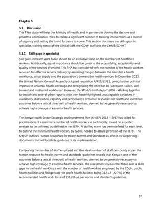 97
Chapter 5
5.1 Discussion
This TNA study will help the Ministry of Health and its partners in playing the decisive and
proactive coordinative roles to realize a significant number of training interventions as a matter
of urgency and setting the trend for years to come. This section discusses the skills gaps in
specialist, training needs of the clinical staff, the CDoH staff and the CHMT/SCHMT.
5.1.1 Skill gaps in specialist
Skill gaps in health work force should be an exclusive focus on the numbers of healthcare
workers. Additionally, equal importance should be given to the accessibility, acceptability and
quality of the services provided. This TNA has considered only the number of the health workers
required for effective service delivery by assessing the gap between the need for a health
workforce, actual supply and the population’s demand for health services. In December 2012,
the United Nations General Assembly adopted resolution A/RES/63/33, giving further political
impetus to universal health coverage and recognizing the need for an “adequate, skilled, well
trained and motivated workforce”. However, the World Health Report 2006 - Working together
for health and several other reports since then have highlighted unacceptable variations in
availability, distribution, capacity and performance of human resources for health and identified
countries below a critical threshold of health workers, deemed to be generally necessary to
achieve high coverage of essential health services.
The Kenya Health Sector Strategic and Investment Plan (KHSSP) 2013 – 2017 has called for
prioritization of a minimum number of health workers in each facility, based on expected
services to be delivered as defined in the KEPH. A staffing norm has been defined for each level,
to outline the minimum health workers, by cadre, needed to assure provision of the KEPH. The
KHSSP outlines Human Resources for Health Norms and Standards as one of its supporting
documents that will facilitate guidance of its implementation.
Comparing the number of staff employed and the ideal numbers of staff per county as per the
human resource for health norms and standards guidelines reveals that Kenya is one of the
countries below a critical threshold of health workers, deemed to be generally necessary to
achieve high coverage of essential health services. The assessment reveals that there exist a skills
gaps in the health workforce with the number of health workers employed by the CDoH, public
health facilities and FBO/private-for-profit health facilities being 31,412 (22.7%) of the
recommended health work force of 138,266 as per norms and standards guidelines.
 
