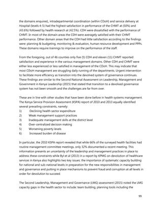 99
the domains enquired,, intradepartmental coordination (within CDoH) and service delivery at
Hospital (levels 4-5) had the highest satisfaction in performance of the CHMT at (50%) and
(43.6%) followed by health research at (42.5%). CDH were dissatisfied with the performance of
CHMT. In most of the domain areas the CDH were averagely satisfied with their CHMT
performance. Other domain areas that the CDH had little satisfaction according to the findings
were: planning & budgeting, monitoring & evaluation, human resource development and PPPs.
These domains require trainings to improve on the performance of the staff.
From the foregoing, out of 46 counties only five (5) CDH and eleven (11) CHMT reported
satisfaction and experience in the various management domains. Other CDH and CHMT were
either less experienced or less satisfied in management of the CDoH. This may indicate that
most CDoH management are struggling daily running of the departments. Urgent intervention
to facilitate more efficiency as transition into the devolved system of governance continues.
These findings are similar to the Second National Assessment on Leadership, Management and
Government in Kenya Leadership (2015) that stated that transition to a devolved governance
system has not been smooth and the challenges are far from over.
These are in line with other studies that have been done before in health systems management.
The Kenya Service Provision Assessment (KSPA) report of 2010 and 2013 equally identified
several prevailing constraints, namely:
1) Declining health sector expenditure
2) Weak management support practices
3) Inadequate management skills at the district level
4) Over-centralized decision making
5) Worsening poverty levels
6) Increased burden of disease
In particular, the 2010 KSPA report revealed that while 66% of the surveyed health facilities had
routine management committee meetings, only 32% documented a recent meeting. This
information presents an uncertainty of the leadership and management practices in place to
address these constraints while Byl et al (2013) in a report by KPMG on devolution of healthcare
services in Kenya also highlights two key issues: the importance of systematic capacity building
for national and sub-national levels in preparation for the new responsibilities in management
and governance and putting in place mechanisms to prevent fraud and corruption at all levels in
order for devolution to succeed.
The Second Leadership, Management and Governance (LMG) assessment (2015) noted the LMG
capacity gaps in the health sector to include: team building, planning tools including the
 