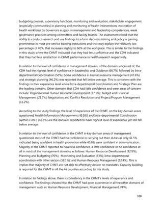 100
budgeting process, supervisory functions, monitoring and evaluation, stakeholder engagement
(especially communities) in planning and monitoring of health interventions, motivation of
health workforce by Governors as gaps in management and leadership competencies, weak
governance practices among committees and facility boards. The assessment noted that the
ability to conduct research and use findings to inform decision making and policy is gaining
prominence in most pre-service training institutions and that may explain the relatively low
percentage of 46%, that increases slightly to 60% at the workplace. This is similar to the findings
in this study where the CHMT indicated that they had less confidence and the CDH indicated
that they had less satisfaction in CHMT performance in health research respectively.
In relation to the level of confidence in management domain, of the domains enquired of, the
CDH had the highest level of confidence in Leadership and Guidance (66.7%) followed by Intra-
departmental Coordination (50%). Some confidence in Human resource management (47.4%)
and strategic planning (46.2%) was reported that fell below average. This is consistent with the
findings in their experience level where Intra-departmental Coordination and Strategic Plan are
the leading domains. Other domains that CDH had little confidence and were areas of concern
include: Organizational Human Resource Development (37.1%); Budget and Financial
Management (23.7%); Negotiation and Conflict Resolution and Project/Program Management
(15.2%).
According to the study findings, the level of experience of the CHMT, on the key domain areas
questioned, Health Information Management (45.5%) and Intra-departmental Coordination
(within CDoH) (46.5%) are the domains reported to have highest level of experience yet still fell
below average.
In relation to the level of confidence of the CHMT in key domain areas of management
questioned, most of the CHMT had no confidence in carrying out their duties as only 41.5%
indicated being confident in health promotion while 40.9% were confident in communication.
Majority of the CHMT reported to have less confidence, a little confidence or no confidence at
all in most of the management domains as follows: Human Resource Development (82.9%);
Planning and Budgeting (70%); Monitoring and Evaluation (63%); Intra-departmental
coordination with other sectors (59.1%); and Human Resource Management (52.4%). This is
implies that majority of CHMT are not able to effectively deliver on mandates. Capacity building
is required for the CHMT in all the 46 counties according to this study.
In relation to findings above, there is consistency in the CHMT’s levels of experience and
confidence. The findings showed that the CHMT had poor experience in all the other domains of
management such as: Human Resource Development, Financial Management, PPPs,
 
