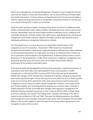 101
Infrastructure Management and Quality Management. Threshold in most management domain
areas that are related to clinical and service delivery such as Service Delivery at Primary Health
Care facility level (Level 2-3), Service Delivery at Hospital level (Level 4-5) was met and implies a
need for capacity building interventions to incorporate a component of hands-on training such
as on the job Training (OJT) or follow-up mentorship.
Kenya has made significant progress, including scaling up the recruitment of additional health
workers, reviewing health worker salaries, benefits, strengthening human resource policies and
practices. Nevertheless, there are several health workforce challenges such as: inadequate and
inequitable distribution of health workers; high staff turnover; weak development, planning and
management of the health workforce; deficient information systems; high migration; and an
inadequate performance management framework at all levels.
The Third Global Forum on Human Resources for Health held in Recife, Brazil in 2013
recognized, as one of its resolutions, “Investment in HRH remains low; fundamental
discrepancies exist between health worker supply and demand; HRH planning is often weakened
by uncoordinated interventions on single issues, focusing on an individual cadre or illness and
not on prevention; and the adoption and implementation of effective policies remains uneven”.
(Resolution # 6, Recife Declaration on HRH, 2013). Investment in leadership, management, and
governance practices across the human resources for health should bolster effective
performance of the workforce and health system.
In the Second Leadership Management and Governance assessment, a significant proportion of
respondents were either well or very well prepared for their current positions in health
management as confirmed by73.8% of survey and 87.1% key informant guide respondents.
Middle level managers (55%) indicated that competencies in leading, managing and governing
were mainly acquired through in service training and to some extent this built on those acquired
at pre-service training (45%). Assessment of the short course training covered several senior
management courses relevant to health services management. However, in the analysis these
were lumped together and not distinguished by target group or sponsor others. Generally, a
slightly proportion of senior and middle level managers were exposed to management and
leadership training compared to governance. From a study by GIZ the CHMT in Vihiga, Kwale
and Kisumu had been over trained. The findings above contradict the findings of the TNA in
relation to the confidence of CDH and CHMT. This raises the following questions: Are Middle-
level management more competent compared to their Senior-level counterparts? Are the Health
Officers at the counties eligible for these trainings? Is the training content appropriate for the
management needs on the counties?
 