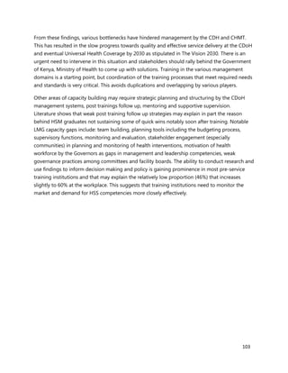 103
From these findings, various bottlenecks have hindered management by the CDH and CHMT.
This has resulted in the slow progress towards quality and effective service delivery at the CDoH
and eventual Universal Health Coverage by 2030 as stipulated in The Vision 2030. There is an
urgent need to intervene in this situation and stakeholders should rally behind the Government
of Kenya, Ministry of Health to come up with solutions. Training in the various management
domains is a starting point, but coordination of the training processes that meet required needs
and standards is very critical. This avoids duplications and overlapping by various players.
Other areas of capacity building may require strategic planning and structuring by the CDoH
management systems, post trainings follow up, mentoring and supportive supervision.
Literature shows that weak post training follow up strategies may explain in part the reason
behind HSM graduates not sustaining some of quick wins notably soon after training. Notable
LMG capacity gaps include: team building, planning tools including the budgeting process,
supervisory functions, monitoring and evaluation, stakeholder engagement (especially
communities) in planning and monitoring of health interventions, motivation of health
workforce by the Governors as gaps in management and leadership competencies, weak
governance practices among committees and facility boards. The ability to conduct research and
use findings to inform decision making and policy is gaining prominence in most pre-service
training institutions and that may explain the relatively low proportion (46%) that increases
slightly to 60% at the workplace. This suggests that training institutions need to monitor the
market and demand for HSS competencies more closely effectively.
 