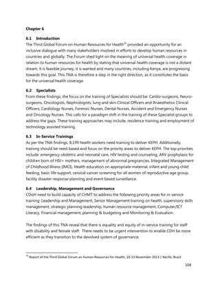 104
Chapter 6
6.1 Introduction
The Third Global Forum on Human Resources for Health16
provided an opportunity for an
inclusive dialogue with many stakeholders involved in efforts to develop human resources in
countries and globally. The Forum shed light on the meaning of universal health coverage in
relation to human resources for health by stating that universal health coverage is not a distant
dream; it is feasible journey, it is wanted and many countries, including Kenya, are progressing
towards this goal. This TNA is therefore a step in the right direction, as it constitutes the basis
for the universal health coverage.
6.2 Specialists
From these findings, the focus on the training of Specialists should be: Cardio-surgeons, Neuro-
surgeons, Oncologists, Nephrologists, lung and skin Clinical Officers and Anaesthetics Clinical
Officers; Cardiology Nurses, Forensic Nurses, Dental Nurses, Accident and Emergency Nurses
and Oncology Nurses. This calls for a paradigm shift in the training of these Specialist groups to
address the gaps. These training approaches may include, residence training and employment of
technology assisted training.
6.3 In-Service Trainings
As per the TNA findings, 8,199 health workers need training to deliver KEPH. Additionally,
training should be need based and focus on the priority areas to deliver KEPH. The top priorities
include: emergency obstetric and neonatal care, HIV testing and counseling, ARV prophylaxis for
children born of HIV+ mothers, management of abnormal pregnancies, Integrated Management
of Childhood Illness (IMCI), Health education on appropriate maternal, infant and young child
feeding, basic life support, cervical cancer screening for all women of reproductive age group,
facility disaster response planning and event based surveillance.
6.4 Leadership, Management and Governance
CDoH need to build capacity of CHMT to address the following priority areas for in-service
training: Leadership and Management, Senior Management training on health, supervisory skills
management, strategic planning leadership, human resource management, Computer/ICT
Literacy, Financial management, planning & budgeting and Monitoring & Evaluation.
The findings of this TNA reveal that there is equality and equity of in-service training for staff
with disability and female staff. There needs to be urgent intervention to enable CDH be more
efficient as they transition to the devolved system of governance.
16
Report of the Third Global Forum on Human Resources for Health, 10-13 November 2013 | Recife, Brazil
 