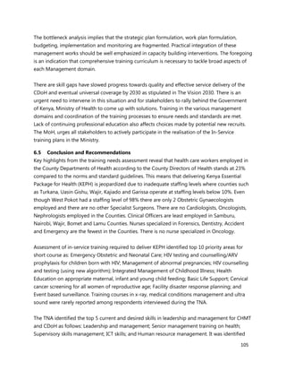 105
The bottleneck analysis implies that the strategic plan formulation, work plan formulation,
budgeting, implementation and monitoring are fragmented. Practical integration of these
management works should be well emphasized in capacity building interventions. The foregoing
is an indication that comprehensive training curriculum is necessary to tackle broad aspects of
each Management domain.
There are skill gaps have slowed progress towards quality and effective service delivery of the
CDoH and eventual universal coverage by 2030 as stipulated in The Vision 2030. There is an
urgent need to intervene in this situation and for stakeholders to rally behind the Government
of Kenya, Ministry of Health to come up with solutions. Training in the various management
domains and coordination of the training processes to ensure needs and standards are met.
Lack of continuing professional education also affects choices made by potential new recruits.
The MoH, urges all stakeholders to actively participate in the realisation of the In-Service
training plans in the Ministry.
6.5 Conclusion and Recommendations
Key highlights from the training needs assessment reveal that health care workers employed in
the County Departments of Health according to the County Directors of Health stands at 23%
compared to the norms and standard guidelines. This means that delivering Kenya Essential
Package for Health (KEPH) is jeopardized due to inadequate staffing levels where counties such
as Turkana, Uasin Gishu, Wajir, Kajiado and Garissa operate at staffing levels below 10%. Even
though West Pokot had a staffing level of 98% there are only 2 Obstetric Gynaecologists
employed and there are no other Specialist Surgeons. There are no Cardiologists, Oncologists,
Nephrologists employed in the Counties. Clinical Officers are least employed in Samburu,
Nairobi, Wajir, Bomet and Lamu Counties. Nurses specialized in Forensics, Dentistry, Accident
and Emergency are the fewest in the Counties. There is no nurse specialized in Oncology.
Assessment of in-service training required to deliver KEPH identified top 10 priority areas for
short course as: Emergency Obstetric and Neonatal Care; HIV testing and counselling/ARV
prophylaxis for children born with HIV; Management of abnormal pregnancies; HIV counselling
and testing (using new algorithm); Integrated Management of Childhood Illness; Health
Education on appropriate maternal, infant and young child feeding; Basic Life Support; Cervical
cancer screening for all women of reproductive age; Facility disaster response planning; and
Event based surveillance. Training courses in x-ray, medical conditions management and ultra
sound were rarely reported among respondents interviewed during the TNA.
The TNA identified the top 5 current and desired skills in leadership and management for CHMT
and CDoH as follows: Leadership and management; Senior management training on health;
Supervisory skills management; ICT skills; and Human resource management. It was identified
 