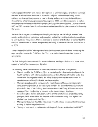 107
workers gaps in the short term include development of e/m-learning (use of distance learning)
methods as an innovative approach to In-Service Long and Short Course training. In the
midterm a review and development of core In-Service and pre-service curricula guidelines,
strengthening of continuous professional development (CPD) accreditation systems as well as
strengthen the human resources management (HRM) systems among others. Counties without
HRD and CPD plans can learn from Counties with already established plans to avoid re-inventing
the wheel.
Some of the strategies for the long term bridging of the gaps are the linkage between new
policies and the training institutions and regulatory bodies that need to develop the workforce
to carry out those new policies. There is also need to optimize and structure or standardize the
curricula for healthcare In Service and pre-service training to deliver on national priorities such
as KEPH.
There is need for in service training in the various management domains to be addressing the
gaps identified in order for CHMT and the CDoH to actualize health in devolved system of
governance.
The TNA findings indicate the need for a comprehensive training curriculum is to tackle broad
aspects of each of the management domains
The following are recommendations in relation to the Health Systems Management;
 There is need for the CHMT and CDoH to routinely collect data on the total size of the
health workforce with extensive data reporting system. The lack of reliable, up-to-date
information would greatly restrict the ability of policy-makers at national levels to
develop evidence based In-Service training strategies.
 There are already existing curriculums for Health Systems Management training by
various service providers. It is necessary to compare the content of these curriculums
with the findings of the Training Needs assessment to see if they address the county
needs or if they need review to conform to the current county situations.
 Considering that there is a situation analysis on the core functions of CDoH currently
going on, other assessments are required to establish the training skills against the
clarified core functions of the CDoH.
 Management courses should be introduced in health related courses within the various
training of healthcare professionals.
 Sharing of best practices by Counties utilizing the 9 clusters as identified by HRH ICC
 