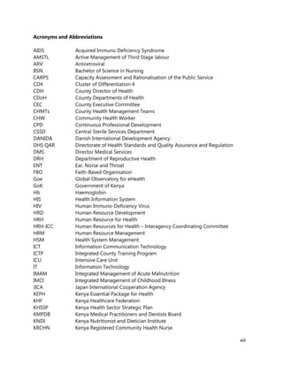 xiii
Acronyms and Abbreviations
AIDS Acquired Immuno Deficiency Syndrome
AMSTL Active Management of Third Stage labour
ARV Antiretroviral
BSN Bachelor of Science in Nursing
CARPS Capacity Assessment and Rationalisation of the Public Service
CD4 Cluster of Differentiation 4
CDH County Director of Health
CDoH County Departments of Health
CEC County Executive Committee
CHMTs County Health Management Teams
CHW Community Health Worker
CPD Continuous Professional Development
CSSD Central Sterile Services Department
DANIDA Danish International Development Agency
DHS QAR Directorate of Health Standards and Quality Assurance and Regulation
DMS Director Medical Services
DRH Department of Reproductive Health
ENT Ear, Norse and Throat
FBO Faith-Based Organisation
Goe Global Observatory for eHealth
GoK Government of Kenya
Hb Haemoglobin
HIS Health Information System
HIV Human Immuno-Deficiency Virus
HRD Human Resource Development
HRH Human Resource for Health
HRH-ICC Human Resources for Health – Interagency Coordinating Committee
HRM Human Resource Management
HSM Health System Management
ICT Information Communication Technology
ICTP Integrated County Training Program
ICU Intensive Care Unit
IT Information Technology
IMAM Integrated Management of Acute Malnutrition
IMCI Integrated Management of Childhood Illness
JICA Japan International Cooperation Agency
KEPH Kenya Essential Package for Health
KHF Kenya Healthcare Federation
KHSSP Kenya Health Sector Strategic Plan
KMPDB Kenya Medical Practitioners and Dentists Board
KNDI Kenya Nutritionist and Dietician Institute
KRCHN Kenya Registered Community Health Nurse
 