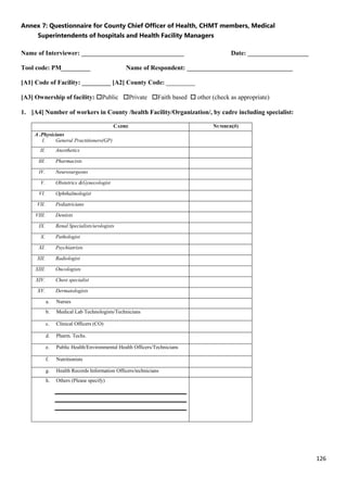 126
Annex 7: Questionnaire for County Chief Officer of Health, CHMT members, Medical
Superintendents of hospitals and Health Facility Managers
Name of Interviewer: ________________________________ Date: ___________________
Tool code: PM_________ Name of Respondent: _________________________________
[A1] Code of Facility: _________ [A2] County Code: _________
[A3] Ownership of facility: Public Private Faith based  other (check as appropriate)
1. [A4] Number of workers in County /health Facility/Organization/, by cadre including specialist:
CADRE NUMBER(#)
A .Physicians
I. General Practitioners(GP)
II. Anesthetics
III. Pharmacists
IV. Neurosurgeons
V. Obstetrics &Gynecologist
VI. Ophthalmologist
VII. Pediatricians
VIII. Dentists
IX. Renal Specialists/urologists
X. Pathologist
XI. Psychiatrists
XII. Radiologist
XIII. Oncologists
XIV. Chest specialist
XV. Dermatologists
a. Nurses
b. Medical Lab Technologists/Technicians
c. Clinical Officers (CO)
d. Pharm. Techs.
e. Public Health/Environmental Health Officers/Technicians
f. Nutritionists
g. Health Records Information Officers/technicians
h. Others (Please specify)
 