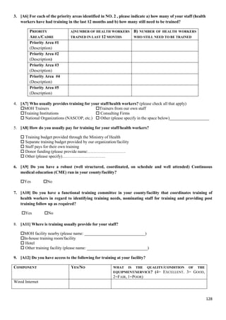 128
3. [A6] For each of the priority areas identified in NO. 2 , please indicate a) how many of your staff (health
workers have had training in the last 12 months and b) how many still need to be trained?
PRIORITY
AREA/CADRE
A)NUMBER OF HEALTH WORKERS
TRAINED IN LAST 12 MONTHS
B) NUMBER OF HEALTH WORKERS
WHO STILL NEED TO BE TRAINED
Priority Area #1
(Description)
Priority Area #2
(Description)
Priority Area #3
(Description)
Priority Area #4
(Description)
Priority Area #5
(Description)
4. [A7] Who usually provides training for your staff/health workers? (please check all that apply)
MOH Trainers Trainers from our own staff
Training Institutions  Consulting Firms
 National Organizations (NASCOP, etc.)  Other (please specify in the space below)___________________
5. [A8] How do you usually pay for training for your staff/health workers?
 Training budget provided through the Ministry of Health
 Separate training budget provided by our organization/facility
 Staff pays for their own training
 Donor funding (please provide name:………………………
 Other (please specify)………………………….
6. [A9] Do you have a robust (well structured, coordinated, on schedule and well attended) Continuous
medical education (CME) run in your county/facility?
Yes No
7. [A10] Do you have a functional training committee in your county/facility that coordinates training of
health workers in regard to identifying training needs, nominating staff for training and providing post
training follow up as required?
Yes No
8. [A11] Where is training usually provide for your staff?
MOH facility nearby (please name: _____________________________)
In-house training room/facility
 Hotel
 Other training facility (please name: _____________________________)
9. [A12] Do you have access to the following for training at your facility?
COMPONENT YES/NO WHAT IS THE QUALITY/CONDITION OF THE
EQUIPMENT/SERVICE? (4= EXCELLENT. 3= GOOD,
2=FAIR, 1=POOR)
Wired Internet
 
