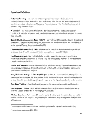 xv
Operational Definitions
In Service Training – is a professional training or staff development activity, where
professionals are trained and discuss work with others peer groups. It is a key component of
continuing medical education for Physicians, Pharmacists, and other Medical Professionals. It
can be a long- or short course.
A Specialist – is a Medical Practitioner who devotes attention to a particular disease or
condition. A Specialist possesses basic training in health and additional specialisation in a given
field in health.
County Health Management Team (CHMT) – are Technical Officers at the County Department
of Health (CDoH) with expertise to guide, coordinate and implement health and social services
in the county (County Government Act No. 17).
County Director of Health (CDH) – is the Technical Advisor on all matters relating to health
and supervises all health services within the county (Kenya Health Bill 2014).
Healthcare provider – is an individual who provides preventive, curative, promotional or
rehabilitative healthcare services to people. They are employed by the MoH or Private or Faith
based organisations facilities.
Norms and Standards – these are the minimum guidelines and appropriate mix of healthcare
workers required to serve at the different levels of the health service units at the community,
primary care facilities and hospitals.
Kenya Essential Package for Health (KEPH) 1,2
- KEPH is the basic and expandable package of
health that will guarantee cost effectiveness in the provision of priority healthcare interventions
and services. It is expected this package will respond to the high disease burden in the country.
Post Basic Training – Entry level training required from an employee to join public service.
Post Graduate Training – This is an employee training beyond undergraduate training that
includes Masters and Doctor of Philosophy (PhD) courses.
Medical Superintendent – is an Officer who plans, directs or coordinates medical and health
related services in the hospital. They are charged with overall daily management and provision
of healthcare.
1
Human resources for health norms and standards guidelines for the health sector (MOH, 2014)
2
Human resources strategy 2014-2018
 