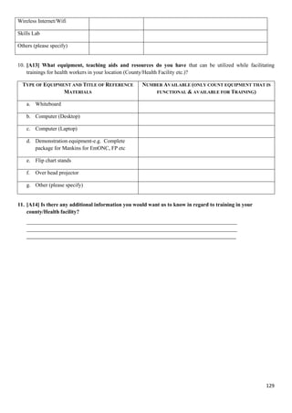 129
Wireless Internet/Wifi
Skills Lab
Others (please specify)
10. [A13] What equipment, teaching aids and resources do you have that can be utilized while facilitating
trainings for health workers in your location (County/Health Facility etc.)?
TYPE OF EQUIPMENT AND TITLE OF REFERENCE
MATERIALS
NUMBER AVAILABLE (ONLY COUNT EQUIPMENT THAT IS
FUNCTIONAL & AVAILABLE FOR TRAINING)
a. Whiteboard
b. Computer (Desktop)
c. Computer (Laptop)
d. Demonstration equipment-e.g. Complete
package for Mankins for EmONC, FP etc
e. Flip chart stands
f. Over head projector
g. Other (please specify)
11. [A14] Is there any additional information you would want us to know in regard to training in your
county/Health facility?
______________________________________________________________________________
______________________________________________________________________________
______________________________________________________________________________
 