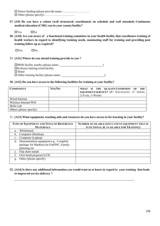 136
 Donor funding (please provide name:………………………
 Other (please specify)………………………….
27. [A9] Do you have a robust (well structured, coordinated, on schedule and well attended) Continuous
medical education (CME) run in your county/facility?
Yes No
28. [A10] Are you aware of a functional training committee in your health facility that coordinates training of
health workers in regard to identifying training needs, nominating staff for training and providing post
training follow up as required?
Yes No
29. [A11] Where do you attend training provide to you ?
MOH facility nearby (please name: _____________________________)
In-house training room/facility
 Hotel
 Other training facility (please name: _____________________________)
30. [A12] Do you have access to the following facilities for training at your facility?
COMPONENT YES/NO WHAT IS THE QUALITY/CONDITION OF THE
EQUIPMENT/SERVICE? (4= EXCELLENT. 3= GOOD,
2=FAIR, 1=POOR)
Wired Internet
Wireless Internet/Wifi
Skills Lab
Others (please specify)
31. [A13] What equipment, teaching aids and resources do you have access to for learning in your facility?
TYPE OF EQUIPMENT AND TITLE OF REFERENCE
MATERIALS
NUMBER AVAILABLE (ONLY COUNT EQUIPMENT THAT IS
FUNCTIONAL & AVAILABLE FOR TRAINING)
a. Whiteboard
b. Computer (Desktop)
c. Computer (Laptop)
d. Demonstration equipment-e.g. Complete
package for Mankins for EmONC, Family
planning etc
e. Flip chart stands
f. Over head projector/LCD
g. Other (please specify)
32. [A14] Is there any additional information you would want us to know in regard to your training that leads
to improved service delivery ?
_________________________________________________________________________________
 