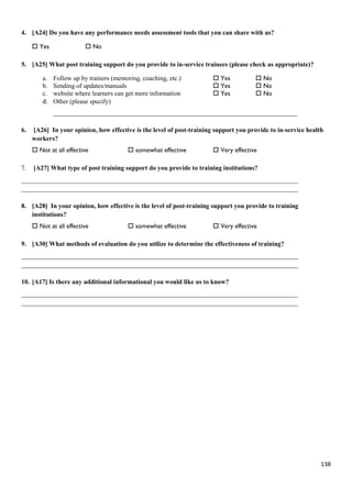 138
4. [A24] Do you have any performance needs assessment tools that you can share with us?
 Yes  No
5. [A25] What post training support do you provide to in-service trainees (please check as appropriate)?
a. Follow up by trainers (mentoring, coaching, etc.)  Yes  No
b. Sending of updates/manuals  Yes  No
c. website where learners can get more information  Yes  No
d. Other (please specify)
___________________________________________________________________________
6. [A26] In your opinion, how effective is the level of post-training support you provide to in-service health
workers?
 Not at all effective  somewhat effective  Very effective
7. [A27] What type of post training support do you provide to training institutions?
_____________________________________________________________________________________
_____________________________________________________________________________________
8. [A28] In your opinion, how effective is the level of post-training support you provide to training
institutions?
 Not at all effective  somewhat effective  Very effective
9. [A30] What methods of evaluation do you utilize to determine the effectiveness of training?
_____________________________________________________________________________________
_____________________________________________________________________________________
10. [A17] Is there any additional informational you would like us to know?
_____________________________________________________________________________________
_____________________________________________________________________________________
 