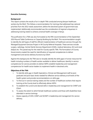 xvi
Executive Summary
Background
This report contains the results of an in-depth TNA conducted among Kenyan healthcare
workers by the MoH. This follows a recommendation for trainings that addressed top national
priorities from the 2012 needs assessment, before the devolved system of government was
implemented. Additionally recommended was the consideration of regional uniqueness in
addressing training needs to achieve universal health coverage in Kenya.
The justification for a TNA was also formulated as the fifth recommendation of the September
2014 Round Table Conference on Capacity Building by the MoH. This recommendation sought
to identify the skill types of staff for efficient implementation of healthcare services through the
Managed Equipment Services Project in 94 County Referral Hospitals. These services include:
surgery, radiology, Central Sterile Services Department (CSSD), medical laboratory, ICU and renal
dialysis etc. This paved way for the need for County specific TNA. The formulation of County
Governments created the need for identification of required competencies to deliver
management and service delivery functions by CDoH.
Against this background, the TNA was to: broadly identify the skills gaps in human resources for
health including numbers of health worker available to deliver healthcare; identify in-service
competencies for service providers to deliver KEPH; establish leadership and management
competencies for health sector leaders to implement health in devolved units.
Objectives of the TNA
i. To identify skills gap in Health Specialist e, Clinical and Management staff at post-
graduate and post-basic levels needed for effective service delivery at all levels of the
health system and provide recommendations on skills gap.
ii. To find out in-service training needs and the number of healthcare workers that require
training at the County level to effectively deliver KEPH.
iii. To establish the current and desired skills in leadership and management for CHMT and
CDoH.
iv. To assess the extent to which female healthcare workers and those with disabilities have
attended in-service trainings.
v. Assess capacity of CDH, CHMT and SCHMT in leadership and management for service
delivery.
 