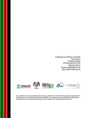 Published by: Ministry of Health
Afya House
Cathedral Road
PO Box 30016 00100
Nairobi, Kenya
Email: ps@health.go.ke
http://www.health.go.ke
This publication is made possible by the generous contribution of the American people through the United
States Agency for International Development (USAID). The contents are the responsibility of the Ministry
of Health and do not necessarily reflect the views of USAID or the United States Government.
 