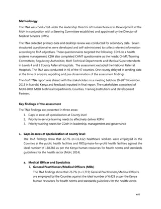 xvii
Methodology
The TNA was conducted under the leadership Director of Human Resources Development at the
MoH in conjunction with a Steering Committee established and appointed by the Director of
Medical Services (DMS).
The TNA collected primary data and desktop review was conducted for secondary data. Seven
structured questionnaires were developed and self-administered to collect relevant information
according to TNA objectives. These questionnaires targeted the following: CDH on a health
systems management; CDH also completed CHMT questionnaire as the heads; CHMT/Training
Committees; Regulatory Authorities; MoH Technical Departments and Medical Superintendents
in Levels 4 and 5 County Referral Hospitals. The assessment excluded the National Referral
Hospitals. The TNA was conducted in 46 of the 47 counties. One county delayed in sending data
at the time of analysis, reporting and pre-dissemination of the assessment findings.
The draft TNA report was shared with the stakeholders in a meeting held on 19-20th
November,
2015 in Nairobi, Kenya and feedback inputted in final report. The stakeholders comprised of
MOH-HRD, MOH Technical Departments, Counties, Training Institutions and Development
Partners.
Key findings of the assessment
The TNA findings are presented in three areas:
1. Gaps in areas of specialization at County level
2. Priority in-service training needs to effectively deliver KEPH
3. Priority training needs for CDoH in leadership, management and governance
1. Gaps in areas of specialization at county level
The TNA findings show that 22.7% (n=31,412) healthcare workers were employed in the
Counties at the public health facilities and FBO/private-for-profit health facilities against the
ideal number of 138,266 as per the Kenya human resources for health norms and standards
guidelines for the health sector (MoH, 2014).
a. Medical Officer and Specialists
i. General Practitioners/Medical Officers (MOs)
The TNA findings show that 26.7% (n=1,719) General Practitioners/Medical Officers
are employed by the Counties against the ideal number of 6,428 as per the Kenya
human resources for health norms and standards guidelines for the health sector.
 