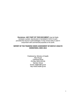 ii
Disclaimer: ANY PART OF THIS DOCUMENT may be freely
reviewed, quoted, reproduced or translated in full or in part,
provided the source is acknowledged. It may not be sold or used in
conjunction with commercial purposes or for profit.
REPORT OF THE TRAINING NEEDS ASSESSMENT OF KENYA’S HEALTH
WORKFORCE, MOH 2015
Published by: Ministry of Health
Afya House
Cathedral Road
PO Box 30016 00100
Nairobi, Kenya
Email: ps@health.go.ke
http://www.health.go.ke
 